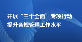 開展“”三個(gè)全面”專項(xiàng)行動(dòng) 提升合規(guī)管理工作水平